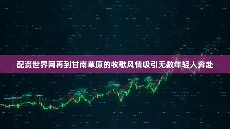 配资世界网再到甘南草原的牧歌风情吸引无数年轻人奔赴