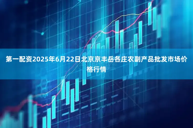 第一配资2025年6月22日北京京丰岳各庄农副产品批发市场价格行情