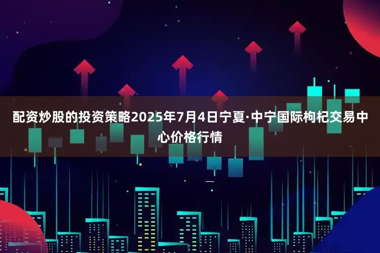 配资炒股的投资策略2025年7月4日宁夏·中宁国际枸杞交易中心价格行情