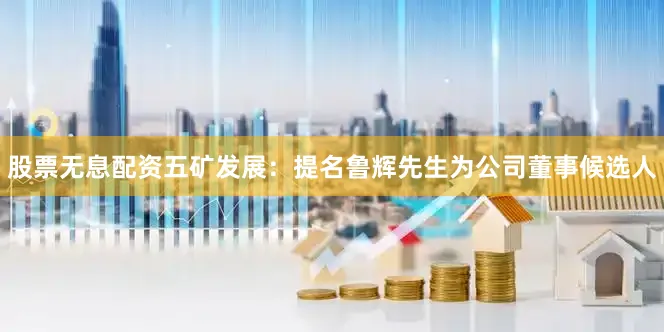 股票无息配资五矿发展：提名鲁辉先生为公司董事候选人