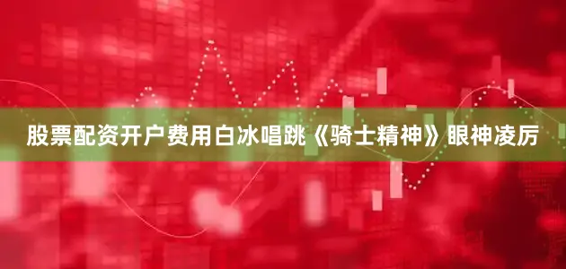 股票配资开户费用白冰唱跳《骑士精神》眼神凌厉