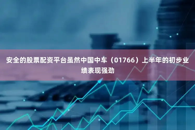 安全的股票配资平台虽然中国中车（01766）上半年的初步业绩表现强劲
