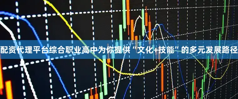 配资代理平台综合职业高中为你提供“文化+技能”的多元发展路径