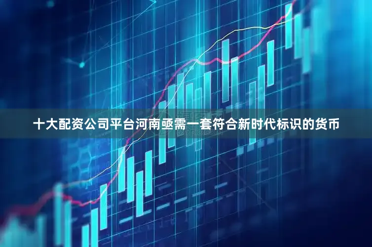 十大配资公司平台河南亟需一套符合新时代标识的货币