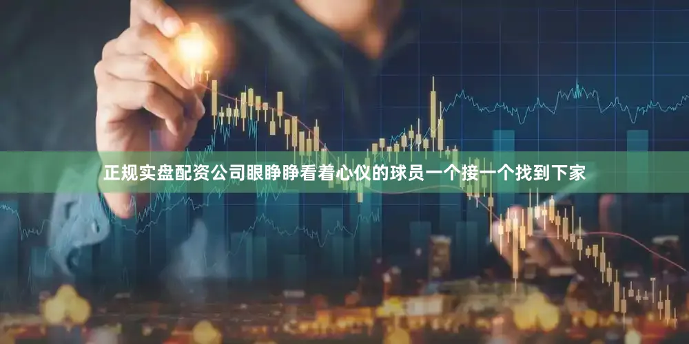 正规实盘配资公司眼睁睁看着心仪的球员一个接一个找到下家