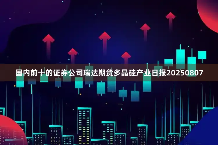 国内前十的证券公司瑞达期货多晶硅产业日报20250807
