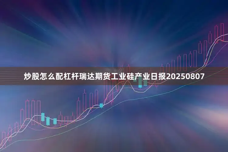 炒股怎么配杠杆瑞达期货工业硅产业日报20250807