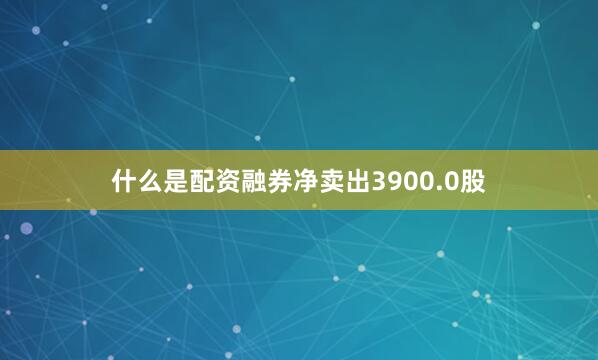 什么是配资融券净卖出3900.0股