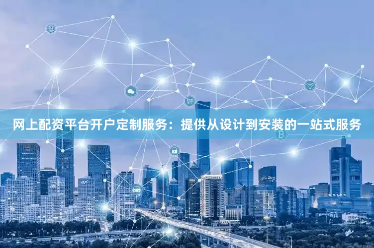 网上配资平台开户定制服务：提供从设计到安装的一站式服务